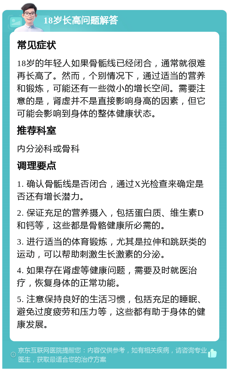 18岁长高问题解答 常见症状 18岁的年轻人如果骨骺线已经闭合，通常就很难再长高了。然而，个别情况下，通过适当的营养和锻炼，可能还有一些微小的增长空间。需要注意的是，肾虚并不是直接影响身高的因素，但它可能会影响到身体的整体健康状态。 推荐科室 内分泌科或骨科 调理要点 1. 确认骨骺线是否闭合，通过X光检查来确定是否还有增长潜力。 2. 保证充足的营养摄入，包括蛋白质、维生素D和钙等，这些都是骨骼健康所必需的。 3. 进行适当的体育锻炼，尤其是拉伸和跳跃类的运动，可以帮助刺激生长激素的分泌。 4. 如果存在肾虚等健康问题，需要及时就医治疗，恢复身体的正常功能。 5. 注意保持良好的生活习惯，包括充足的睡眠、避免过度疲劳和压力等，这些都有助于身体的健康发展。