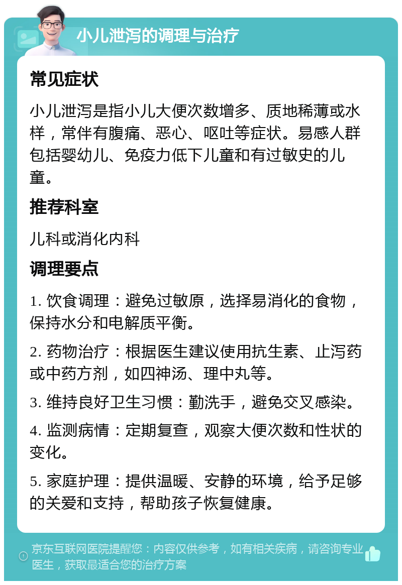 小儿泄泻的调理与治疗 常见症状 小儿泄泻是指小儿大便次数增多、质地稀薄或水样，常伴有腹痛、恶心、呕吐等症状。易感人群包括婴幼儿、免疫力低下儿童和有过敏史的儿童。 推荐科室 儿科或消化内科 调理要点 1. 饮食调理：避免过敏原，选择易消化的食物，保持水分和电解质平衡。 2. 药物治疗：根据医生建议使用抗生素、止泻药或中药方剂，如四神汤、理中丸等。 3. 维持良好卫生习惯：勤洗手，避免交叉感染。 4. 监测病情：定期复查，观察大便次数和性状的变化。 5. 家庭护理：提供温暖、安静的环境，给予足够的关爱和支持，帮助孩子恢复健康。