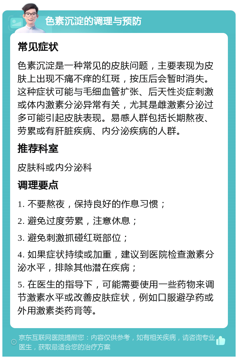 色素沉淀的调理与预防 常见症状 色素沉淀是一种常见的皮肤问题，主要表现为皮肤上出现不痛不痒的红斑，按压后会暂时消失。这种症状可能与毛细血管扩张、后天性炎症刺激或体内激素分泌异常有关，尤其是雌激素分泌过多可能引起皮肤表现。易感人群包括长期熬夜、劳累或有肝脏疾病、内分泌疾病的人群。 推荐科室 皮肤科或内分泌科 调理要点 1. 不要熬夜，保持良好的作息习惯； 2. 避免过度劳累，注意休息； 3. 避免刺激抓碰红斑部位； 4. 如果症状持续或加重，建议到医院检查激素分泌水平，排除其他潜在疾病； 5. 在医生的指导下，可能需要使用一些药物来调节激素水平或改善皮肤症状，例如口服避孕药或外用激素类药膏等。