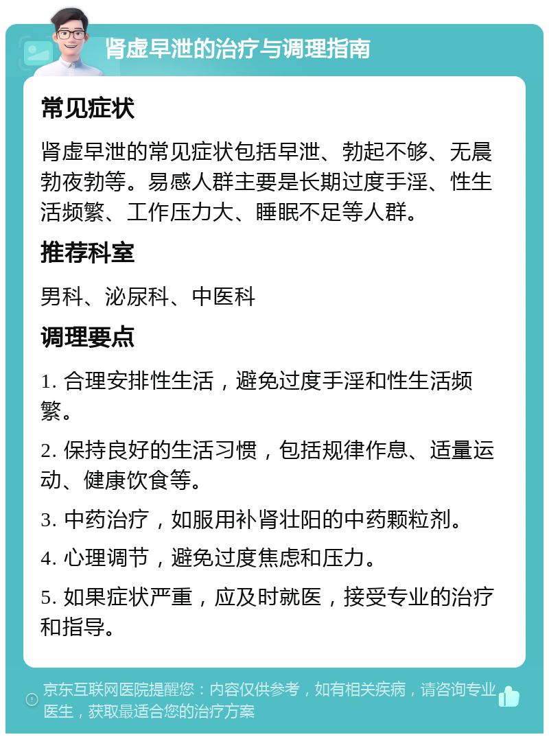 肾虚早泄的治疗与调理指南 常见症状 肾虚早泄的常见症状包括早泄、勃起不够、无晨勃夜勃等。易感人群主要是长期过度手淫、性生活频繁、工作压力大、睡眠不足等人群。 推荐科室 男科、泌尿科、中医科 调理要点 1. 合理安排性生活，避免过度手淫和性生活频繁。 2. 保持良好的生活习惯，包括规律作息、适量运动、健康饮食等。 3. 中药治疗，如服用补肾壮阳的中药颗粒剂。 4. 心理调节，避免过度焦虑和压力。 5. 如果症状严重，应及时就医，接受专业的治疗和指导。