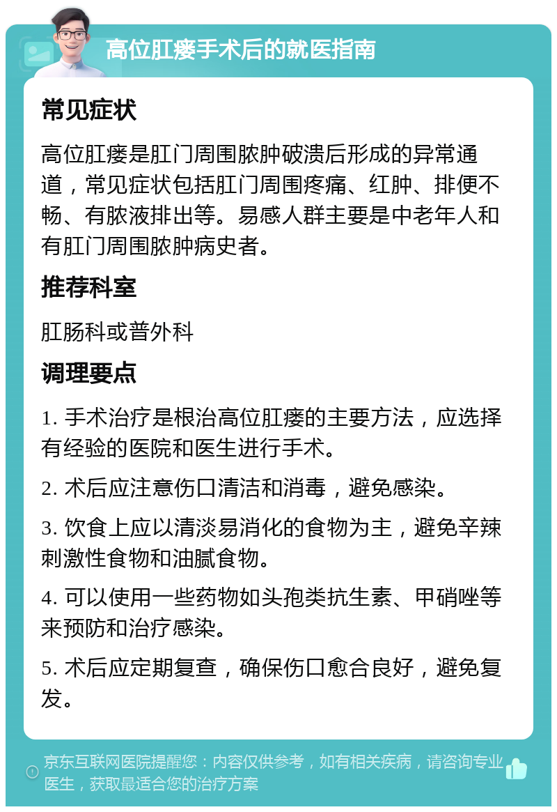 高位肛瘘手术后的就医指南 常见症状 高位肛瘘是肛门周围脓肿破溃后形成的异常通道，常见症状包括肛门周围疼痛、红肿、排便不畅、有脓液排出等。易感人群主要是中老年人和有肛门周围脓肿病史者。 推荐科室 肛肠科或普外科 调理要点 1. 手术治疗是根治高位肛瘘的主要方法，应选择有经验的医院和医生进行手术。 2. 术后应注意伤口清洁和消毒，避免感染。 3. 饮食上应以清淡易消化的食物为主，避免辛辣刺激性食物和油腻食物。 4. 可以使用一些药物如头孢类抗生素、甲硝唑等来预防和治疗感染。 5. 术后应定期复查，确保伤口愈合良好，避免复发。