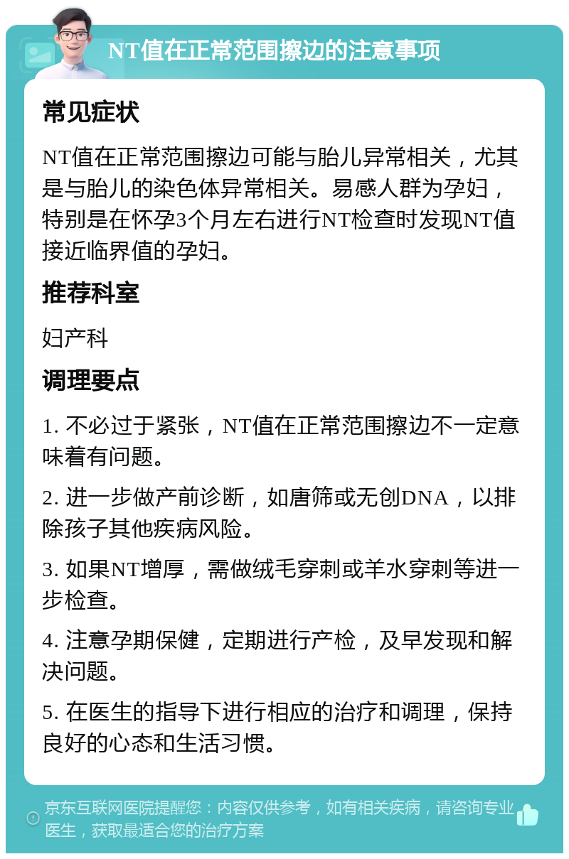 NT值在正常范围擦边的注意事项 常见症状 NT值在正常范围擦边可能与胎儿异常相关，尤其是与胎儿的染色体异常相关。易感人群为孕妇，特别是在怀孕3个月左右进行NT检查时发现NT值接近临界值的孕妇。 推荐科室 妇产科 调理要点 1. 不必过于紧张，NT值在正常范围擦边不一定意味着有问题。 2. 进一步做产前诊断，如唐筛或无创DNA，以排除孩子其他疾病风险。 3. 如果NT增厚，需做绒毛穿刺或羊水穿刺等进一步检查。 4. 注意孕期保健，定期进行产检，及早发现和解决问题。 5. 在医生的指导下进行相应的治疗和调理，保持良好的心态和生活习惯。