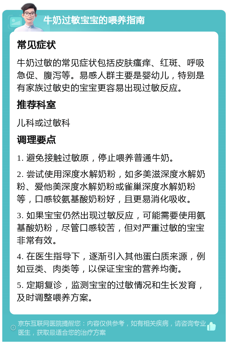 牛奶过敏宝宝的喂养指南 常见症状 牛奶过敏的常见症状包括皮肤瘙痒、红斑、呼吸急促、腹泻等。易感人群主要是婴幼儿，特别是有家族过敏史的宝宝更容易出现过敏反应。 推荐科室 儿科或过敏科 调理要点 1. 避免接触过敏原，停止喂养普通牛奶。 2. 尝试使用深度水解奶粉，如多美滋深度水解奶粉、爱他美深度水解奶粉或雀巢深度水解奶粉等，口感较氨基酸奶粉好，且更易消化吸收。 3. 如果宝宝仍然出现过敏反应，可能需要使用氨基酸奶粉，尽管口感较苦，但对严重过敏的宝宝非常有效。 4. 在医生指导下，逐渐引入其他蛋白质来源，例如豆类、肉类等，以保证宝宝的营养均衡。 5. 定期复诊，监测宝宝的过敏情况和生长发育，及时调整喂养方案。