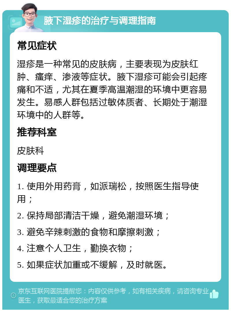 腋下湿疹的治疗与调理指南 常见症状 湿疹是一种常见的皮肤病，主要表现为皮肤红肿、瘙痒、渗液等症状。腋下湿疹可能会引起疼痛和不适，尤其在夏季高温潮湿的环境中更容易发生。易感人群包括过敏体质者、长期处于潮湿环境中的人群等。 推荐科室 皮肤科 调理要点 1. 使用外用药膏，如派瑞松，按照医生指导使用； 2. 保持局部清洁干燥，避免潮湿环境； 3. 避免辛辣刺激的食物和摩擦刺激； 4. 注意个人卫生，勤换衣物； 5. 如果症状加重或不缓解，及时就医。