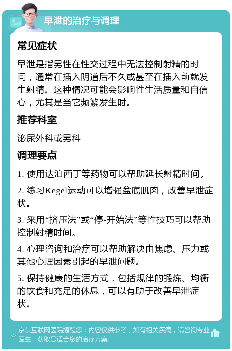 早泄的治疗与调理 常见症状 早泄是指男性在性交过程中无法控制射精的时间，通常在插入阴道后不久或甚至在插入前就发生射精。这种情况可能会影响性生活质量和自信心，尤其是当它频繁发生时。 推荐科室 泌尿外科或男科 调理要点 1. 使用达泊西丁等药物可以帮助延长射精时间。 2. 练习Kegel运动可以增强盆底肌肉，改善早泄症状。 3. 采用“挤压法”或“停-开始法”等性技巧可以帮助控制射精时间。 4. 心理咨询和治疗可以帮助解决由焦虑、压力或其他心理因素引起的早泄问题。 5. 保持健康的生活方式，包括规律的锻炼、均衡的饮食和充足的休息，可以有助于改善早泄症状。