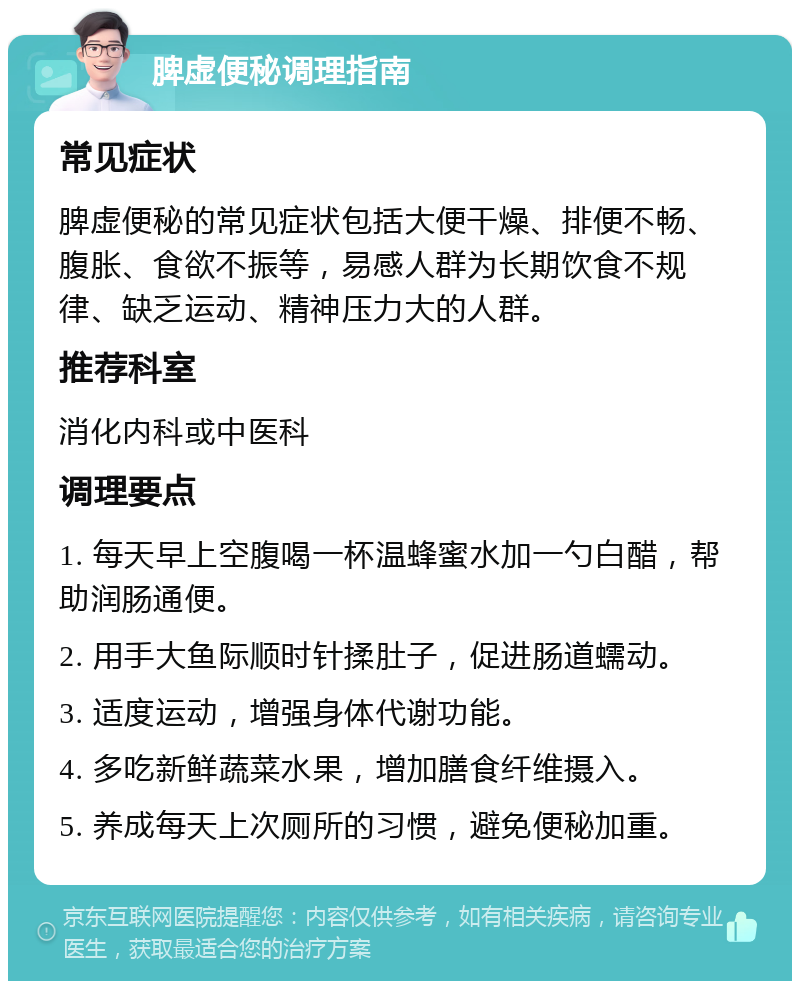 脾虚便秘调理指南 常见症状 脾虚便秘的常见症状包括大便干燥、排便不畅、腹胀、食欲不振等，易感人群为长期饮食不规律、缺乏运动、精神压力大的人群。 推荐科室 消化内科或中医科 调理要点 1. 每天早上空腹喝一杯温蜂蜜水加一勺白醋，帮助润肠通便。 2. 用手大鱼际顺时针揉肚子，促进肠道蠕动。 3. 适度运动，增强身体代谢功能。 4. 多吃新鲜蔬菜水果，增加膳食纤维摄入。 5. 养成每天上次厕所的习惯，避免便秘加重。