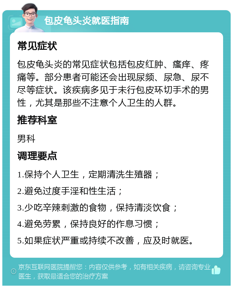 包皮龟头炎就医指南 常见症状 包皮龟头炎的常见症状包括包皮红肿、瘙痒、疼痛等。部分患者可能还会出现尿频、尿急、尿不尽等症状。该疾病多见于未行包皮环切手术的男性，尤其是那些不注意个人卫生的人群。 推荐科室 男科 调理要点 1.保持个人卫生，定期清洗生殖器； 2.避免过度手淫和性生活； 3.少吃辛辣刺激的食物，保持清淡饮食； 4.避免劳累，保持良好的作息习惯； 5.如果症状严重或持续不改善，应及时就医。