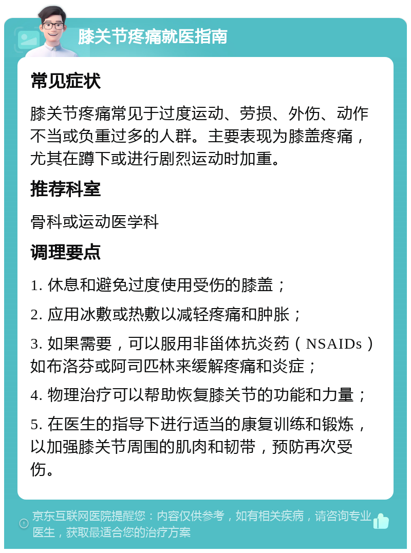 膝关节疼痛就医指南 常见症状 膝关节疼痛常见于过度运动、劳损、外伤、动作不当或负重过多的人群。主要表现为膝盖疼痛，尤其在蹲下或进行剧烈运动时加重。 推荐科室 骨科或运动医学科 调理要点 1. 休息和避免过度使用受伤的膝盖； 2. 应用冰敷或热敷以减轻疼痛和肿胀； 3. 如果需要，可以服用非甾体抗炎药（NSAIDs）如布洛芬或阿司匹林来缓解疼痛和炎症； 4. 物理治疗可以帮助恢复膝关节的功能和力量； 5. 在医生的指导下进行适当的康复训练和锻炼，以加强膝关节周围的肌肉和韧带，预防再次受伤。