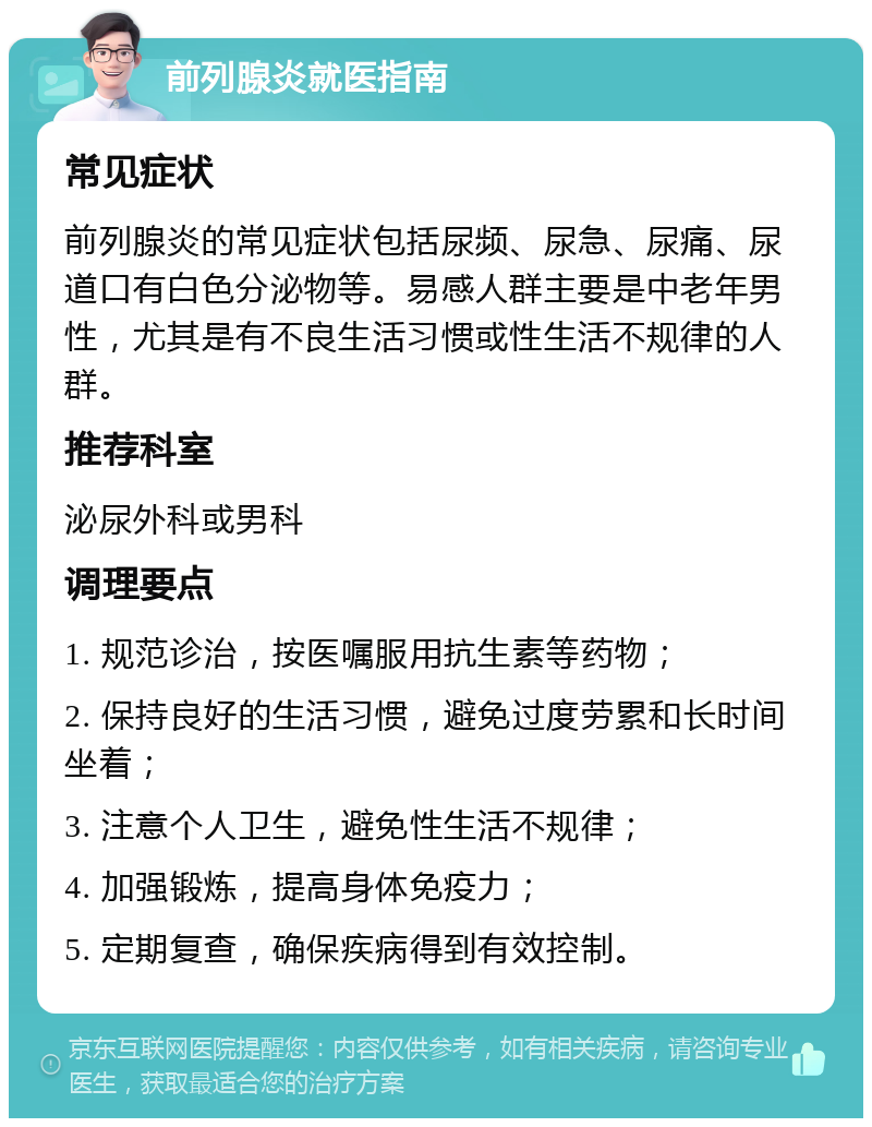 前列腺炎就医指南 常见症状 前列腺炎的常见症状包括尿频、尿急、尿痛、尿道口有白色分泌物等。易感人群主要是中老年男性，尤其是有不良生活习惯或性生活不规律的人群。 推荐科室 泌尿外科或男科 调理要点 1. 规范诊治，按医嘱服用抗生素等药物； 2. 保持良好的生活习惯，避免过度劳累和长时间坐着； 3. 注意个人卫生，避免性生活不规律； 4. 加强锻炼，提高身体免疫力； 5. 定期复查，确保疾病得到有效控制。