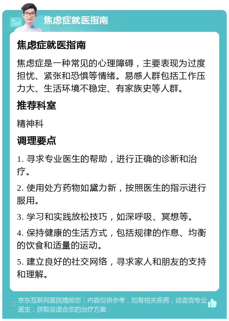 焦虑症就医指南 焦虑症就医指南 焦虑症是一种常见的心理障碍，主要表现为过度担忧、紧张和恐惧等情绪。易感人群包括工作压力大、生活环境不稳定、有家族史等人群。 推荐科室 精神科 调理要点 1. 寻求专业医生的帮助，进行正确的诊断和治疗。 2. 使用处方药物如黛力新，按照医生的指示进行服用。 3. 学习和实践放松技巧，如深呼吸、冥想等。 4. 保持健康的生活方式，包括规律的作息、均衡的饮食和适量的运动。 5. 建立良好的社交网络，寻求家人和朋友的支持和理解。