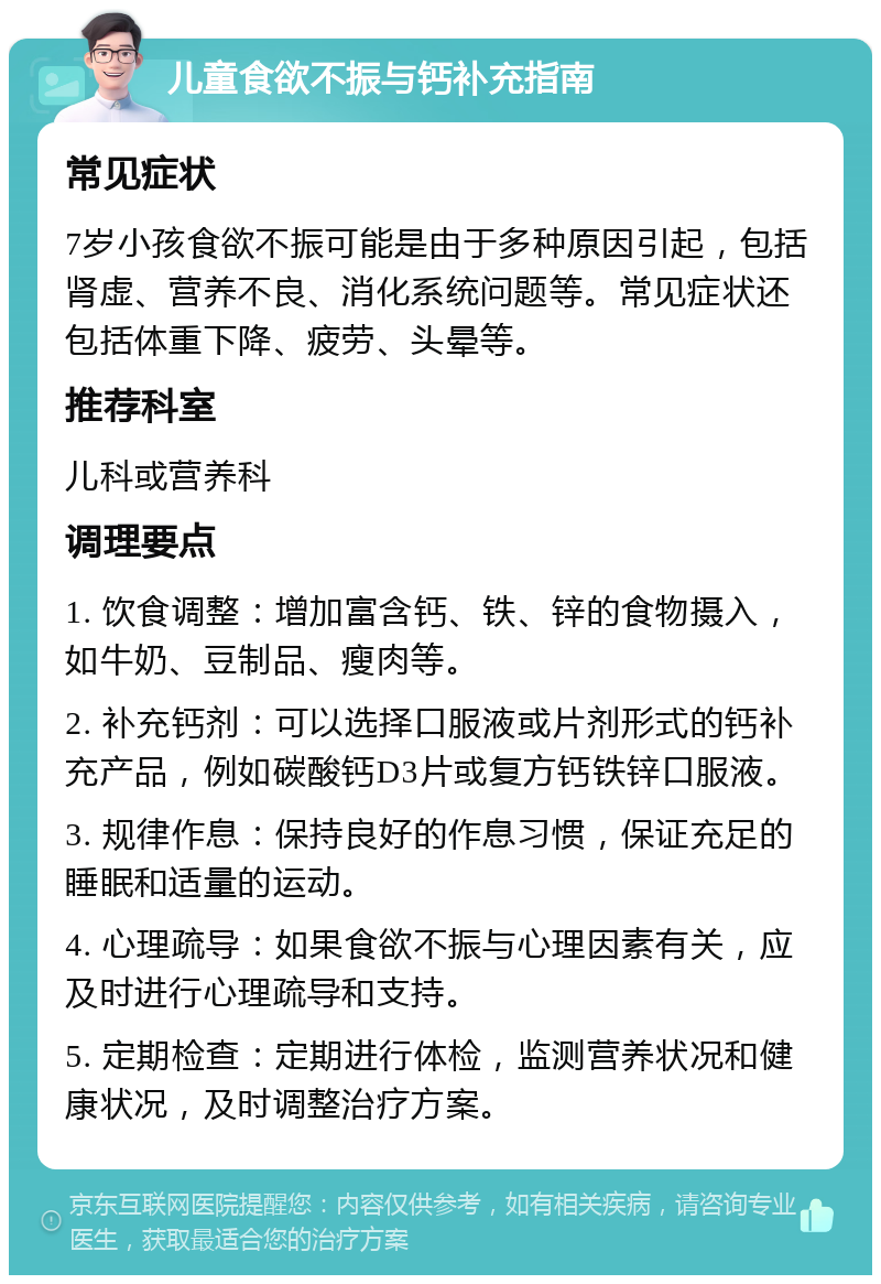 儿童食欲不振与钙补充指南 常见症状 7岁小孩食欲不振可能是由于多种原因引起，包括肾虚、营养不良、消化系统问题等。常见症状还包括体重下降、疲劳、头晕等。 推荐科室 儿科或营养科 调理要点 1. 饮食调整：增加富含钙、铁、锌的食物摄入，如牛奶、豆制品、瘦肉等。 2. 补充钙剂：可以选择口服液或片剂形式的钙补充产品，例如碳酸钙D3片或复方钙铁锌口服液。 3. 规律作息：保持良好的作息习惯，保证充足的睡眠和适量的运动。 4. 心理疏导：如果食欲不振与心理因素有关，应及时进行心理疏导和支持。 5. 定期检查：定期进行体检，监测营养状况和健康状况，及时调整治疗方案。