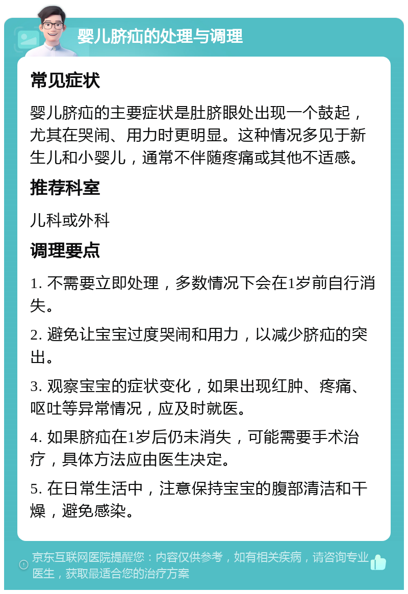 婴儿脐疝的处理与调理 常见症状 婴儿脐疝的主要症状是肚脐眼处出现一个鼓起，尤其在哭闹、用力时更明显。这种情况多见于新生儿和小婴儿，通常不伴随疼痛或其他不适感。 推荐科室 儿科或外科 调理要点 1. 不需要立即处理，多数情况下会在1岁前自行消失。 2. 避免让宝宝过度哭闹和用力，以减少脐疝的突出。 3. 观察宝宝的症状变化，如果出现红肿、疼痛、呕吐等异常情况，应及时就医。 4. 如果脐疝在1岁后仍未消失，可能需要手术治疗，具体方法应由医生决定。 5. 在日常生活中，注意保持宝宝的腹部清洁和干燥，避免感染。