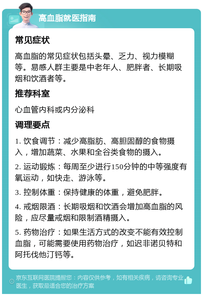 高血脂就医指南 常见症状 高血脂的常见症状包括头晕、乏力、视力模糊等。易感人群主要是中老年人、肥胖者、长期吸烟和饮酒者等。 推荐科室 心血管内科或内分泌科 调理要点 1. 饮食调节：减少高脂肪、高胆固醇的食物摄入，增加蔬菜、水果和全谷类食物的摄入。 2. 运动锻炼：每周至少进行150分钟的中等强度有氧运动，如快走、游泳等。 3. 控制体重：保持健康的体重，避免肥胖。 4. 戒烟限酒：长期吸烟和饮酒会增加高血脂的风险，应尽量戒烟和限制酒精摄入。 5. 药物治疗：如果生活方式的改变不能有效控制血脂，可能需要使用药物治疗，如迟非诺贝特和阿托伐他汀钙等。