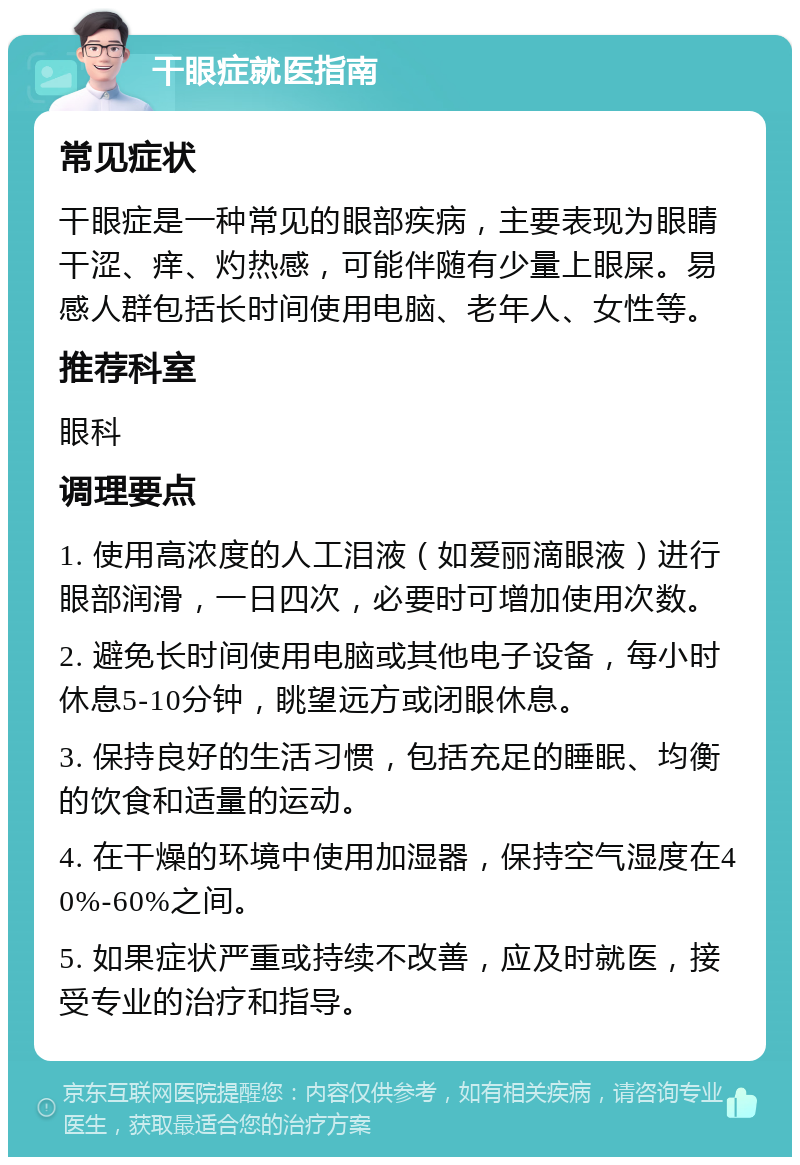 干眼症就医指南 常见症状 干眼症是一种常见的眼部疾病，主要表现为眼睛干涩、痒、灼热感，可能伴随有少量上眼屎。易感人群包括长时间使用电脑、老年人、女性等。 推荐科室 眼科 调理要点 1. 使用高浓度的人工泪液（如爱丽滴眼液）进行眼部润滑，一日四次，必要时可增加使用次数。 2. 避免长时间使用电脑或其他电子设备，每小时休息5-10分钟，眺望远方或闭眼休息。 3. 保持良好的生活习惯，包括充足的睡眠、均衡的饮食和适量的运动。 4. 在干燥的环境中使用加湿器，保持空气湿度在40%-60%之间。 5. 如果症状严重或持续不改善，应及时就医，接受专业的治疗和指导。