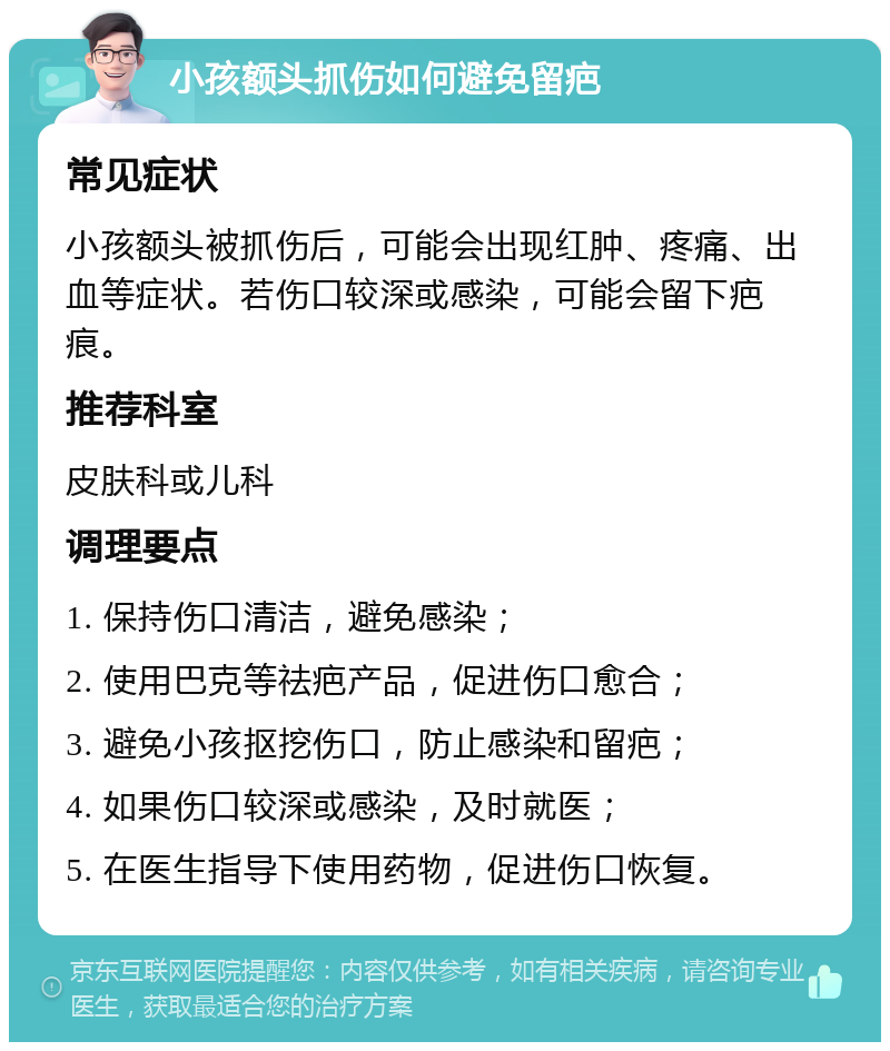 小孩额头抓伤如何避免留疤 常见症状 小孩额头被抓伤后，可能会出现红肿、疼痛、出血等症状。若伤口较深或感染，可能会留下疤痕。 推荐科室 皮肤科或儿科 调理要点 1. 保持伤口清洁，避免感染； 2. 使用巴克等祛疤产品，促进伤口愈合； 3. 避免小孩抠挖伤口，防止感染和留疤； 4. 如果伤口较深或感染，及时就医； 5. 在医生指导下使用药物，促进伤口恢复。