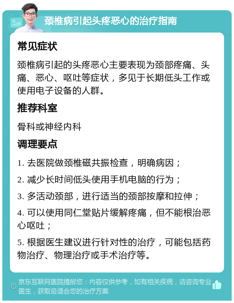 颈椎病引起头疼恶心的治疗指南 常见症状 颈椎病引起的头疼恶心主要表现为颈部疼痛、头痛、恶心、呕吐等症状，多见于长期低头工作或使用电子设备的人群。 推荐科室 骨科或神经内科 调理要点 1. 去医院做颈椎磁共振检查，明确病因； 2. 减少长时间低头使用手机电脑的行为； 3. 多活动颈部，进行适当的颈部按摩和拉伸； 4. 可以使用同仁堂贴片缓解疼痛，但不能根治恶心呕吐； 5. 根据医生建议进行针对性的治疗，可能包括药物治疗、物理治疗或手术治疗等。