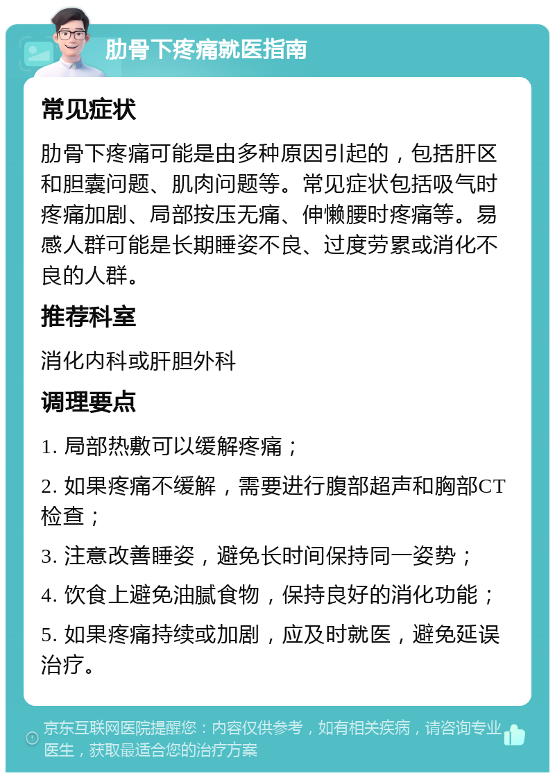 肋骨下疼痛就医指南 常见症状 肋骨下疼痛可能是由多种原因引起的，包括肝区和胆囊问题、肌肉问题等。常见症状包括吸气时疼痛加剧、局部按压无痛、伸懒腰时疼痛等。易感人群可能是长期睡姿不良、过度劳累或消化不良的人群。 推荐科室 消化内科或肝胆外科 调理要点 1. 局部热敷可以缓解疼痛； 2. 如果疼痛不缓解，需要进行腹部超声和胸部CT检查； 3. 注意改善睡姿，避免长时间保持同一姿势； 4. 饮食上避免油腻食物，保持良好的消化功能； 5. 如果疼痛持续或加剧，应及时就医，避免延误治疗。