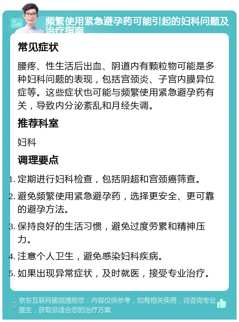 频繁使用紧急避孕药可能引起的妇科问题及治疗指南 常见症状 腰疼、性生活后出血、阴道内有颗粒物可能是多种妇科问题的表现，包括宫颈炎、子宫内膜异位症等。这些症状也可能与频繁使用紧急避孕药有关，导致内分泌紊乱和月经失调。 推荐科室 妇科 调理要点 定期进行妇科检查，包括阴超和宫颈癌筛查。 避免频繁使用紧急避孕药，选择更安全、更可靠的避孕方法。 保持良好的生活习惯，避免过度劳累和精神压力。 注意个人卫生，避免感染妇科疾病。 如果出现异常症状，及时就医，接受专业治疗。