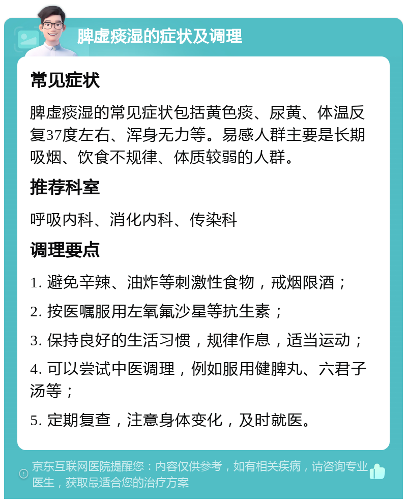 脾虚痰湿的症状及调理 常见症状 脾虚痰湿的常见症状包括黄色痰、尿黄、体温反复37度左右、浑身无力等。易感人群主要是长期吸烟、饮食不规律、体质较弱的人群。 推荐科室 呼吸内科、消化内科、传染科 调理要点 1. 避免辛辣、油炸等刺激性食物，戒烟限酒； 2. 按医嘱服用左氧氟沙星等抗生素； 3. 保持良好的生活习惯，规律作息，适当运动； 4. 可以尝试中医调理，例如服用健脾丸、六君子汤等； 5. 定期复查，注意身体变化，及时就医。