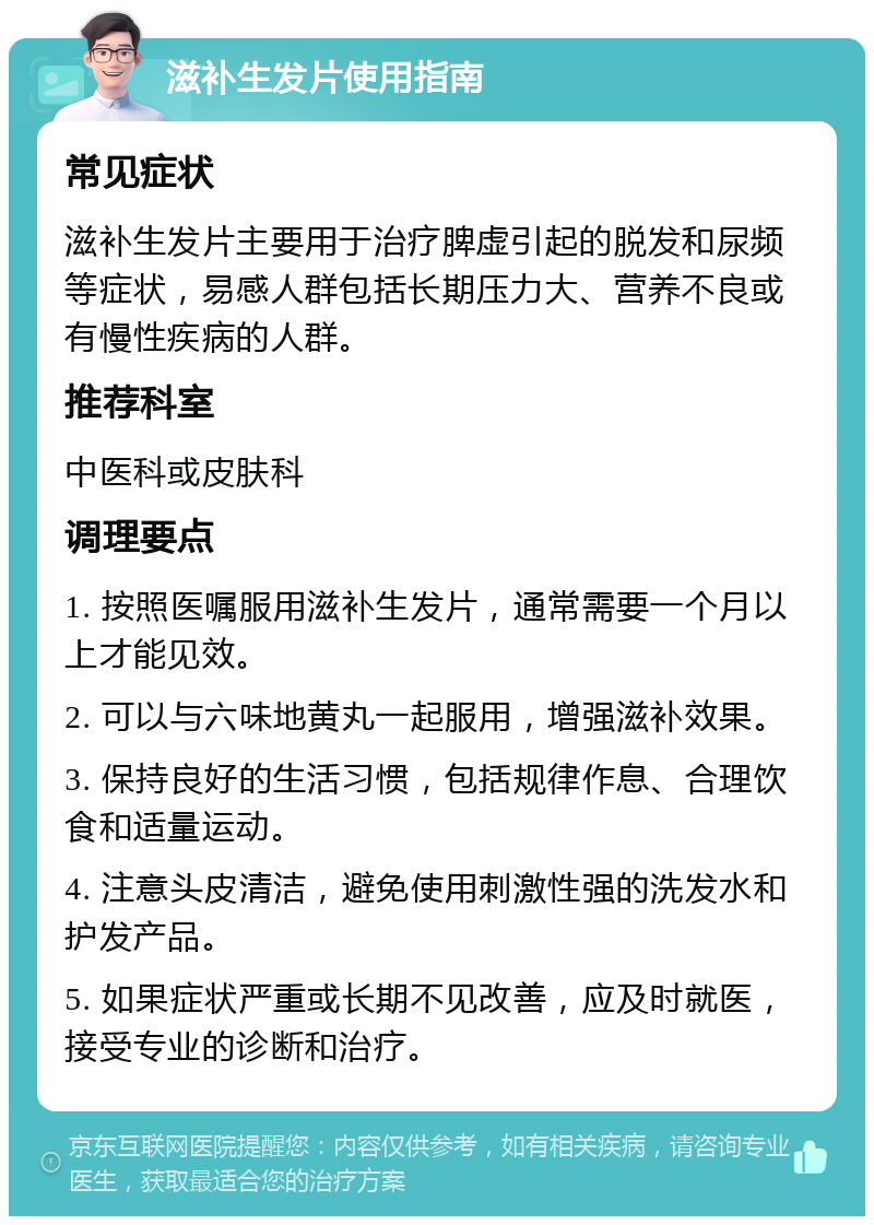 滋补生发片使用指南 常见症状 滋补生发片主要用于治疗脾虚引起的脱发和尿频等症状，易感人群包括长期压力大、营养不良或有慢性疾病的人群。 推荐科室 中医科或皮肤科 调理要点 1. 按照医嘱服用滋补生发片，通常需要一个月以上才能见效。 2. 可以与六味地黄丸一起服用，增强滋补效果。 3. 保持良好的生活习惯，包括规律作息、合理饮食和适量运动。 4. 注意头皮清洁，避免使用刺激性强的洗发水和护发产品。 5. 如果症状严重或长期不见改善，应及时就医，接受专业的诊断和治疗。