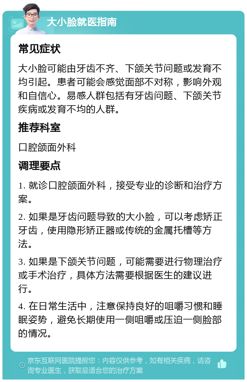 大小脸就医指南 常见症状 大小脸可能由牙齿不齐、下颌关节问题或发育不均引起。患者可能会感觉面部不对称，影响外观和自信心。易感人群包括有牙齿问题、下颌关节疾病或发育不均的人群。 推荐科室 口腔颌面外科 调理要点 1. 就诊口腔颌面外科，接受专业的诊断和治疗方案。 2. 如果是牙齿问题导致的大小脸，可以考虑矫正牙齿，使用隐形矫正器或传统的金属托槽等方法。 3. 如果是下颌关节问题，可能需要进行物理治疗或手术治疗，具体方法需要根据医生的建议进行。 4. 在日常生活中，注意保持良好的咀嚼习惯和睡眠姿势，避免长期使用一侧咀嚼或压迫一侧脸部的情况。