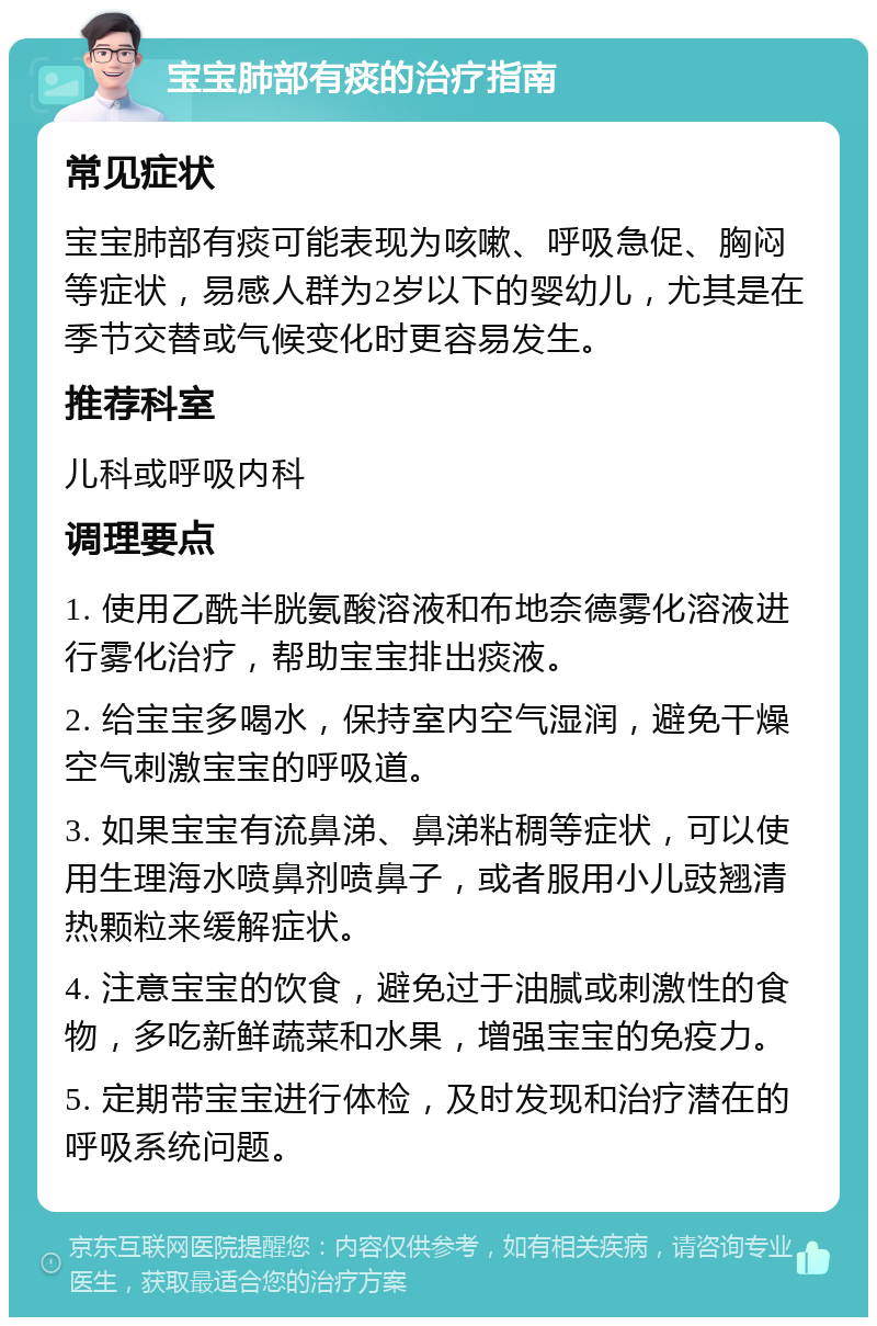 宝宝肺部有痰的治疗指南 常见症状 宝宝肺部有痰可能表现为咳嗽、呼吸急促、胸闷等症状，易感人群为2岁以下的婴幼儿，尤其是在季节交替或气候变化时更容易发生。 推荐科室 儿科或呼吸内科 调理要点 1. 使用乙酰半胱氨酸溶液和布地奈德雾化溶液进行雾化治疗，帮助宝宝排出痰液。 2. 给宝宝多喝水，保持室内空气湿润，避免干燥空气刺激宝宝的呼吸道。 3. 如果宝宝有流鼻涕、鼻涕粘稠等症状，可以使用生理海水喷鼻剂喷鼻子，或者服用小儿豉翘清热颗粒来缓解症状。 4. 注意宝宝的饮食，避免过于油腻或刺激性的食物，多吃新鲜蔬菜和水果，增强宝宝的免疫力。 5. 定期带宝宝进行体检，及时发现和治疗潜在的呼吸系统问题。