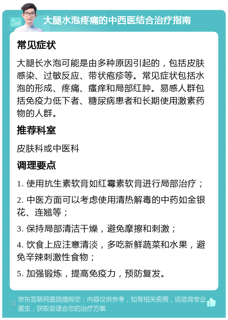 大腿水泡疼痛的中西医结合治疗指南 常见症状 大腿长水泡可能是由多种原因引起的，包括皮肤感染、过敏反应、带状疱疹等。常见症状包括水泡的形成、疼痛、瘙痒和局部红肿。易感人群包括免疫力低下者、糖尿病患者和长期使用激素药物的人群。 推荐科室 皮肤科或中医科 调理要点 1. 使用抗生素软膏如红霉素软膏进行局部治疗； 2. 中医方面可以考虑使用清热解毒的中药如金银花、连翘等； 3. 保持局部清洁干燥，避免摩擦和刺激； 4. 饮食上应注意清淡，多吃新鲜蔬菜和水果，避免辛辣刺激性食物； 5. 加强锻炼，提高免疫力，预防复发。