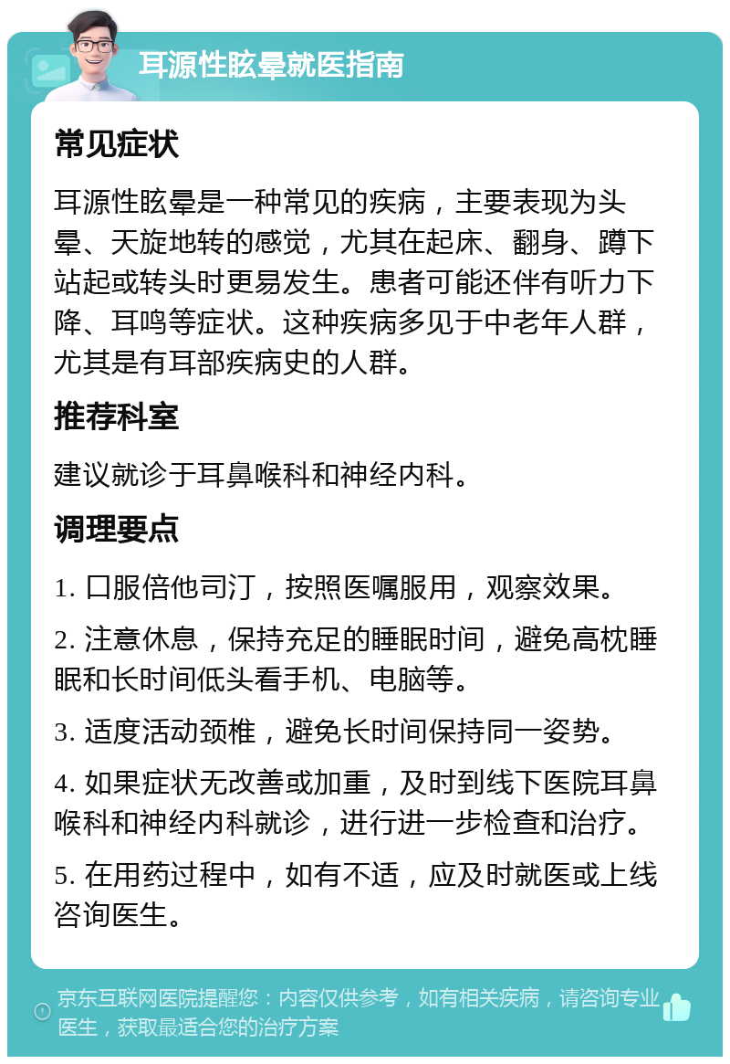 耳源性眩晕就医指南 常见症状 耳源性眩晕是一种常见的疾病，主要表现为头晕、天旋地转的感觉，尤其在起床、翻身、蹲下站起或转头时更易发生。患者可能还伴有听力下降、耳鸣等症状。这种疾病多见于中老年人群，尤其是有耳部疾病史的人群。 推荐科室 建议就诊于耳鼻喉科和神经内科。 调理要点 1. 口服倍他司汀，按照医嘱服用，观察效果。 2. 注意休息，保持充足的睡眠时间，避免高枕睡眠和长时间低头看手机、电脑等。 3. 适度活动颈椎，避免长时间保持同一姿势。 4. 如果症状无改善或加重，及时到线下医院耳鼻喉科和神经内科就诊，进行进一步检查和治疗。 5. 在用药过程中，如有不适，应及时就医或上线咨询医生。