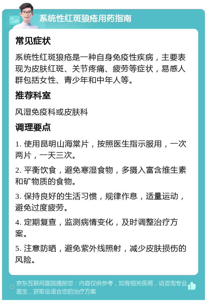 系统性红斑狼疮用药指南 常见症状 系统性红斑狼疮是一种自身免疫性疾病，主要表现为皮肤红斑、关节疼痛、疲劳等症状，易感人群包括女性、青少年和中年人等。 推荐科室 风湿免疫科或皮肤科 调理要点 1. 使用昆明山海棠片，按照医生指示服用，一次两片，一天三次。 2. 平衡饮食，避免寒湿食物，多摄入富含维生素和矿物质的食物。 3. 保持良好的生活习惯，规律作息，适量运动，避免过度疲劳。 4. 定期复查，监测病情变化，及时调整治疗方案。 5. 注意防晒，避免紫外线照射，减少皮肤损伤的风险。