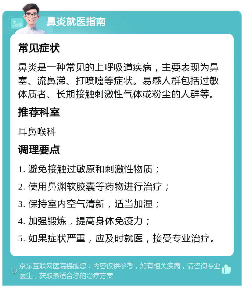 鼻炎就医指南 常见症状 鼻炎是一种常见的上呼吸道疾病，主要表现为鼻塞、流鼻涕、打喷嚏等症状。易感人群包括过敏体质者、长期接触刺激性气体或粉尘的人群等。 推荐科室 耳鼻喉科 调理要点 1. 避免接触过敏原和刺激性物质； 2. 使用鼻渊软胶囊等药物进行治疗； 3. 保持室内空气清新，适当加湿； 4. 加强锻炼，提高身体免疫力； 5. 如果症状严重，应及时就医，接受专业治疗。