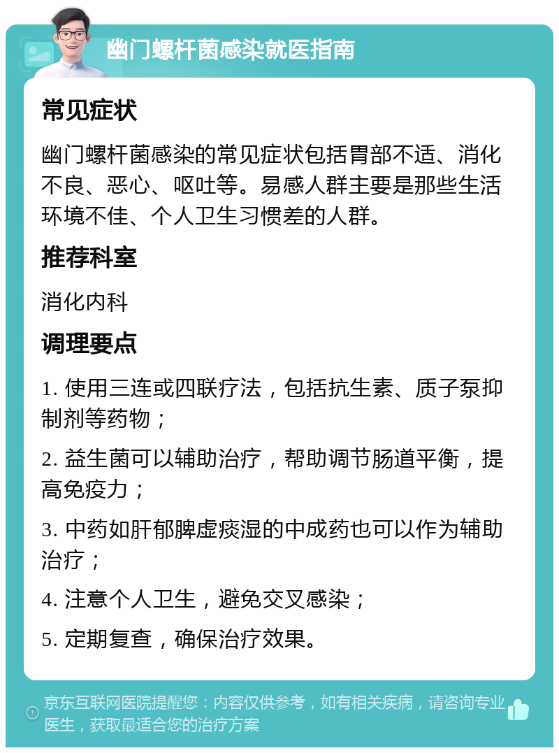 幽门螺杆菌感染就医指南 常见症状 幽门螺杆菌感染的常见症状包括胃部不适、消化不良、恶心、呕吐等。易感人群主要是那些生活环境不佳、个人卫生习惯差的人群。 推荐科室 消化内科 调理要点 1. 使用三连或四联疗法，包括抗生素、质子泵抑制剂等药物； 2. 益生菌可以辅助治疗，帮助调节肠道平衡，提高免疫力； 3. 中药如肝郁脾虚痰湿的中成药也可以作为辅助治疗； 4. 注意个人卫生，避免交叉感染； 5. 定期复查，确保治疗效果。