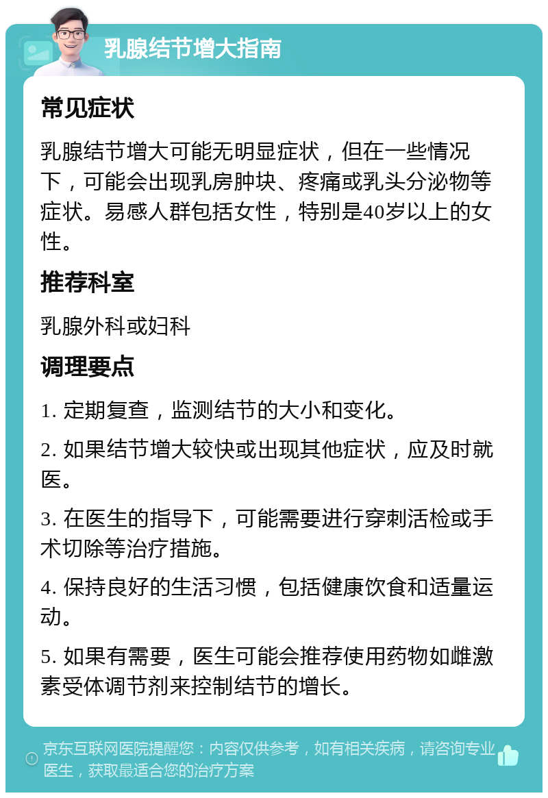 乳腺结节增大指南 常见症状 乳腺结节增大可能无明显症状，但在一些情况下，可能会出现乳房肿块、疼痛或乳头分泌物等症状。易感人群包括女性，特别是40岁以上的女性。 推荐科室 乳腺外科或妇科 调理要点 1. 定期复查，监测结节的大小和变化。 2. 如果结节增大较快或出现其他症状，应及时就医。 3. 在医生的指导下，可能需要进行穿刺活检或手术切除等治疗措施。 4. 保持良好的生活习惯，包括健康饮食和适量运动。 5. 如果有需要，医生可能会推荐使用药物如雌激素受体调节剂来控制结节的增长。