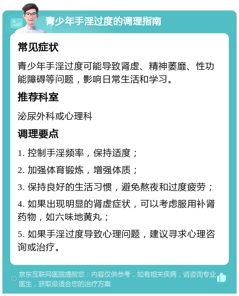 青少年手淫过度的调理指南 常见症状 青少年手淫过度可能导致肾虚、精神萎靡、性功能障碍等问题，影响日常生活和学习。 推荐科室 泌尿外科或心理科 调理要点 1. 控制手淫频率，保持适度； 2. 加强体育锻炼，增强体质； 3. 保持良好的生活习惯，避免熬夜和过度疲劳； 4. 如果出现明显的肾虚症状，可以考虑服用补肾药物，如六味地黄丸； 5. 如果手淫过度导致心理问题，建议寻求心理咨询或治疗。