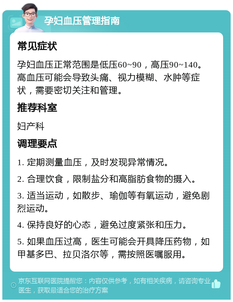 孕妇血压管理指南 常见症状 孕妇血压正常范围是低压60~90，高压90~140。高血压可能会导致头痛、视力模糊、水肿等症状，需要密切关注和管理。 推荐科室 妇产科 调理要点 1. 定期测量血压，及时发现异常情况。 2. 合理饮食，限制盐分和高脂肪食物的摄入。 3. 适当运动，如散步、瑜伽等有氧运动，避免剧烈运动。 4. 保持良好的心态，避免过度紧张和压力。 5. 如果血压过高，医生可能会开具降压药物，如甲基多巴、拉贝洛尔等，需按照医嘱服用。