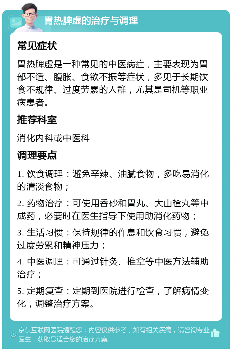 胃热脾虚的治疗与调理 常见症状 胃热脾虚是一种常见的中医病症，主要表现为胃部不适、腹胀、食欲不振等症状，多见于长期饮食不规律、过度劳累的人群，尤其是司机等职业病患者。 推荐科室 消化内科或中医科 调理要点 1. 饮食调理：避免辛辣、油腻食物，多吃易消化的清淡食物； 2. 药物治疗：可使用香砂和胃丸、大山楂丸等中成药，必要时在医生指导下使用助消化药物； 3. 生活习惯：保持规律的作息和饮食习惯，避免过度劳累和精神压力； 4. 中医调理：可通过针灸、推拿等中医方法辅助治疗； 5. 定期复查：定期到医院进行检查，了解病情变化，调整治疗方案。