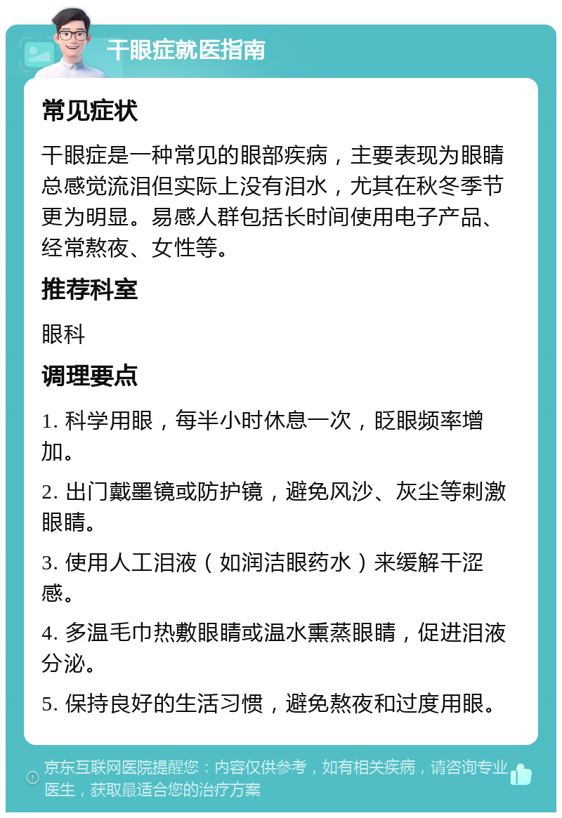 干眼症就医指南 常见症状 干眼症是一种常见的眼部疾病，主要表现为眼睛总感觉流泪但实际上没有泪水，尤其在秋冬季节更为明显。易感人群包括长时间使用电子产品、经常熬夜、女性等。 推荐科室 眼科 调理要点 1. 科学用眼，每半小时休息一次，眨眼频率增加。 2. 出门戴墨镜或防护镜，避免风沙、灰尘等刺激眼睛。 3. 使用人工泪液（如润洁眼药水）来缓解干涩感。 4. 多温毛巾热敷眼睛或温水熏蒸眼睛，促进泪液分泌。 5. 保持良好的生活习惯，避免熬夜和过度用眼。