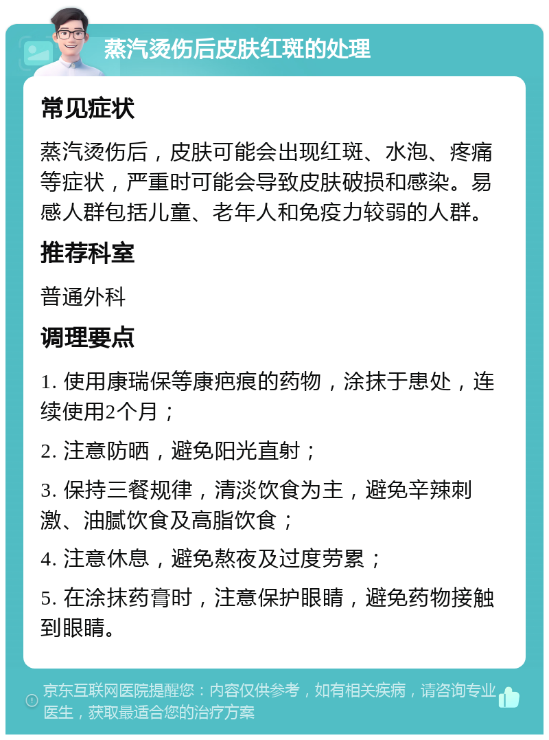 蒸汽烫伤后皮肤红斑的处理 常见症状 蒸汽烫伤后，皮肤可能会出现红斑、水泡、疼痛等症状，严重时可能会导致皮肤破损和感染。易感人群包括儿童、老年人和免疫力较弱的人群。 推荐科室 普通外科 调理要点 1. 使用康瑞保等康疤痕的药物，涂抹于患处，连续使用2个月； 2. 注意防晒，避免阳光直射； 3. 保持三餐规律，清淡饮食为主，避免辛辣刺激、油腻饮食及高脂饮食； 4. 注意休息，避免熬夜及过度劳累； 5. 在涂抹药膏时，注意保护眼睛，避免药物接触到眼睛。