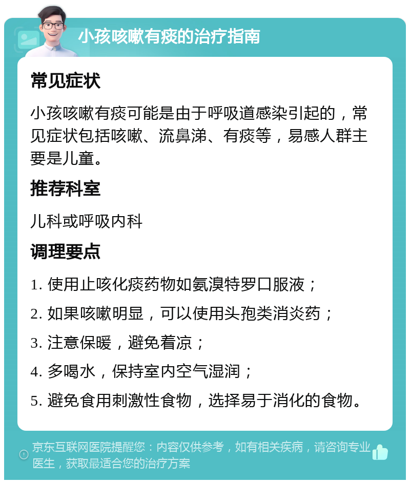 小孩咳嗽有痰的治疗指南 常见症状 小孩咳嗽有痰可能是由于呼吸道感染引起的，常见症状包括咳嗽、流鼻涕、有痰等，易感人群主要是儿童。 推荐科室 儿科或呼吸内科 调理要点 1. 使用止咳化痰药物如氨溴特罗口服液； 2. 如果咳嗽明显，可以使用头孢类消炎药； 3. 注意保暖，避免着凉； 4. 多喝水，保持室内空气湿润； 5. 避免食用刺激性食物，选择易于消化的食物。