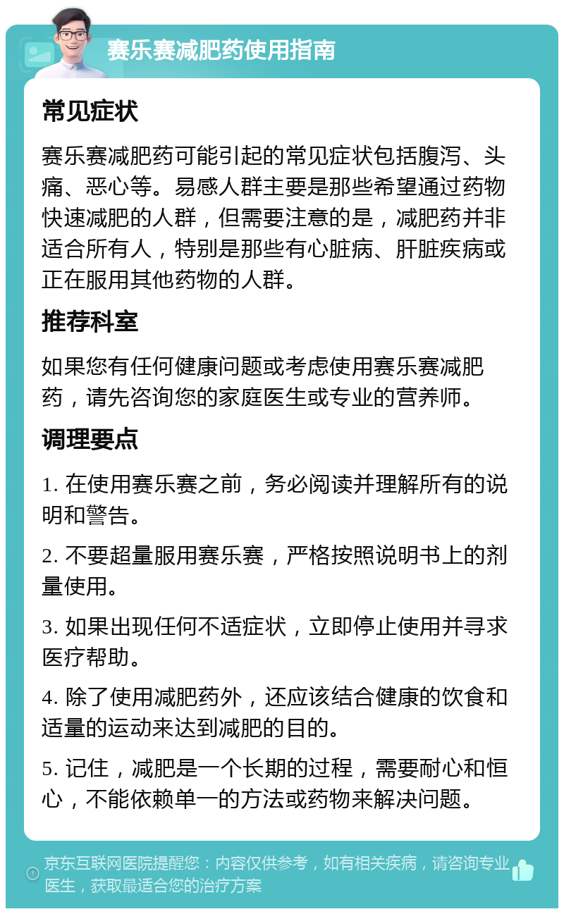 赛乐赛减肥药使用指南 常见症状 赛乐赛减肥药可能引起的常见症状包括腹泻、头痛、恶心等。易感人群主要是那些希望通过药物快速减肥的人群，但需要注意的是，减肥药并非适合所有人，特别是那些有心脏病、肝脏疾病或正在服用其他药物的人群。 推荐科室 如果您有任何健康问题或考虑使用赛乐赛减肥药，请先咨询您的家庭医生或专业的营养师。 调理要点 1. 在使用赛乐赛之前，务必阅读并理解所有的说明和警告。 2. 不要超量服用赛乐赛，严格按照说明书上的剂量使用。 3. 如果出现任何不适症状，立即停止使用并寻求医疗帮助。 4. 除了使用减肥药外，还应该结合健康的饮食和适量的运动来达到减肥的目的。 5. 记住，减肥是一个长期的过程，需要耐心和恒心，不能依赖单一的方法或药物来解决问题。