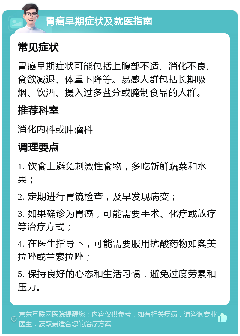 胃癌早期症状及就医指南 常见症状 胃癌早期症状可能包括上腹部不适、消化不良、食欲减退、体重下降等。易感人群包括长期吸烟、饮酒、摄入过多盐分或腌制食品的人群。 推荐科室 消化内科或肿瘤科 调理要点 1. 饮食上避免刺激性食物，多吃新鲜蔬菜和水果； 2. 定期进行胃镜检查，及早发现病变； 3. 如果确诊为胃癌，可能需要手术、化疗或放疗等治疗方式； 4. 在医生指导下，可能需要服用抗酸药物如奥美拉唑或兰索拉唑； 5. 保持良好的心态和生活习惯，避免过度劳累和压力。