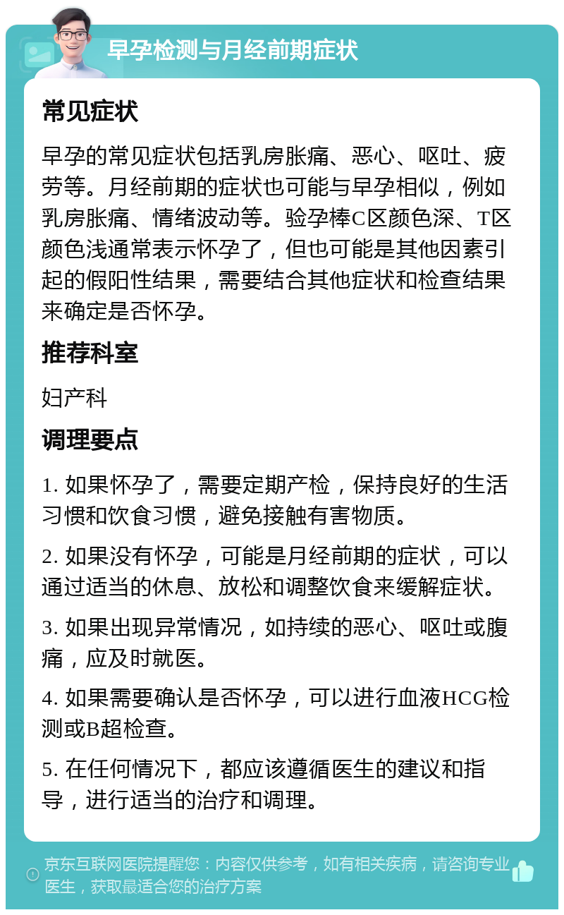 早孕检测与月经前期症状 常见症状 早孕的常见症状包括乳房胀痛、恶心、呕吐、疲劳等。月经前期的症状也可能与早孕相似，例如乳房胀痛、情绪波动等。验孕棒C区颜色深、T区颜色浅通常表示怀孕了，但也可能是其他因素引起的假阳性结果，需要结合其他症状和检查结果来确定是否怀孕。 推荐科室 妇产科 调理要点 1. 如果怀孕了，需要定期产检，保持良好的生活习惯和饮食习惯，避免接触有害物质。 2. 如果没有怀孕，可能是月经前期的症状，可以通过适当的休息、放松和调整饮食来缓解症状。 3. 如果出现异常情况，如持续的恶心、呕吐或腹痛，应及时就医。 4. 如果需要确认是否怀孕，可以进行血液HCG检测或B超检查。 5. 在任何情况下，都应该遵循医生的建议和指导，进行适当的治疗和调理。