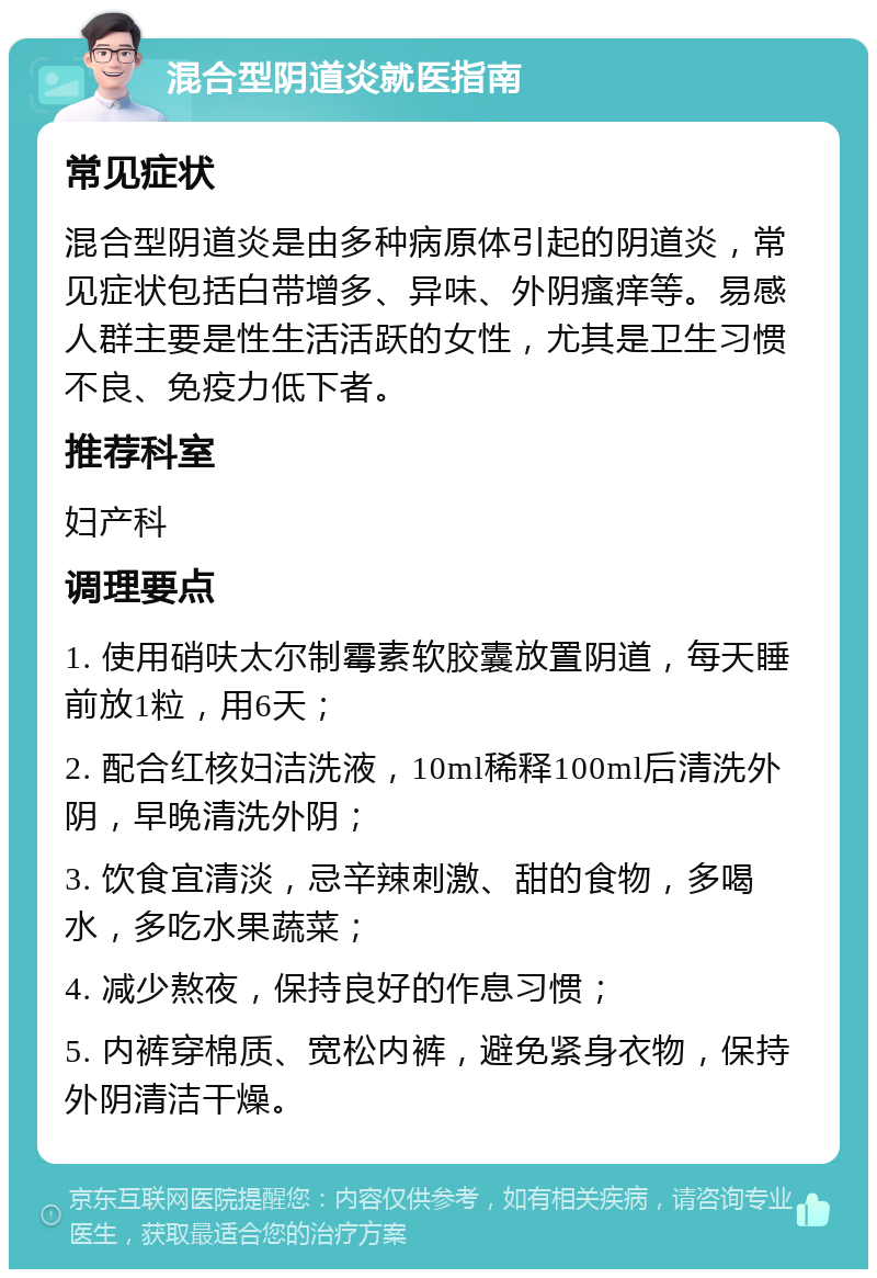 混合型阴道炎就医指南 常见症状 混合型阴道炎是由多种病原体引起的阴道炎，常见症状包括白带增多、异味、外阴瘙痒等。易感人群主要是性生活活跃的女性，尤其是卫生习惯不良、免疫力低下者。 推荐科室 妇产科 调理要点 1. 使用硝呋太尔制霉素软胶囊放置阴道，每天睡前放1粒，用6天； 2. 配合红核妇洁洗液，10ml稀释100ml后清洗外阴，早晚清洗外阴； 3. 饮食宜清淡，忌辛辣刺激、甜的食物，多喝水，多吃水果蔬菜； 4. 减少熬夜，保持良好的作息习惯； 5. 内裤穿棉质、宽松内裤，避免紧身衣物，保持外阴清洁干燥。