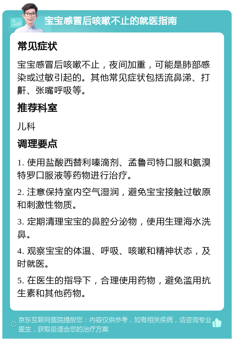 宝宝感冒后咳嗽不止的就医指南 常见症状 宝宝感冒后咳嗽不止，夜间加重，可能是肺部感染或过敏引起的。其他常见症状包括流鼻涕、打鼾、张嘴呼吸等。 推荐科室 儿科 调理要点 1. 使用盐酸西替利嗪滴剂、孟鲁司特口服和氨溴特罗口服液等药物进行治疗。 2. 注意保持室内空气湿润，避免宝宝接触过敏原和刺激性物质。 3. 定期清理宝宝的鼻腔分泌物，使用生理海水洗鼻。 4. 观察宝宝的体温、呼吸、咳嗽和精神状态，及时就医。 5. 在医生的指导下，合理使用药物，避免滥用抗生素和其他药物。