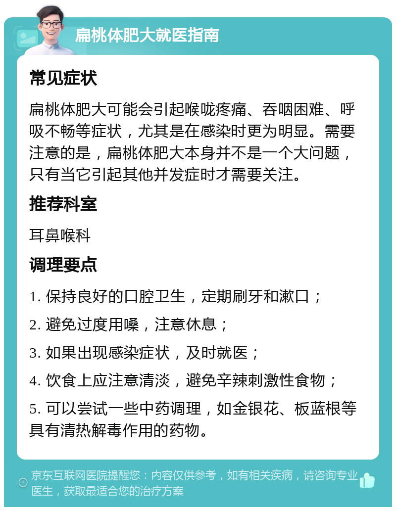 扁桃体肥大就医指南 常见症状 扁桃体肥大可能会引起喉咙疼痛、吞咽困难、呼吸不畅等症状，尤其是在感染时更为明显。需要注意的是，扁桃体肥大本身并不是一个大问题，只有当它引起其他并发症时才需要关注。 推荐科室 耳鼻喉科 调理要点 1. 保持良好的口腔卫生，定期刷牙和漱口； 2. 避免过度用嗓，注意休息； 3. 如果出现感染症状，及时就医； 4. 饮食上应注意清淡，避免辛辣刺激性食物； 5. 可以尝试一些中药调理，如金银花、板蓝根等具有清热解毒作用的药物。