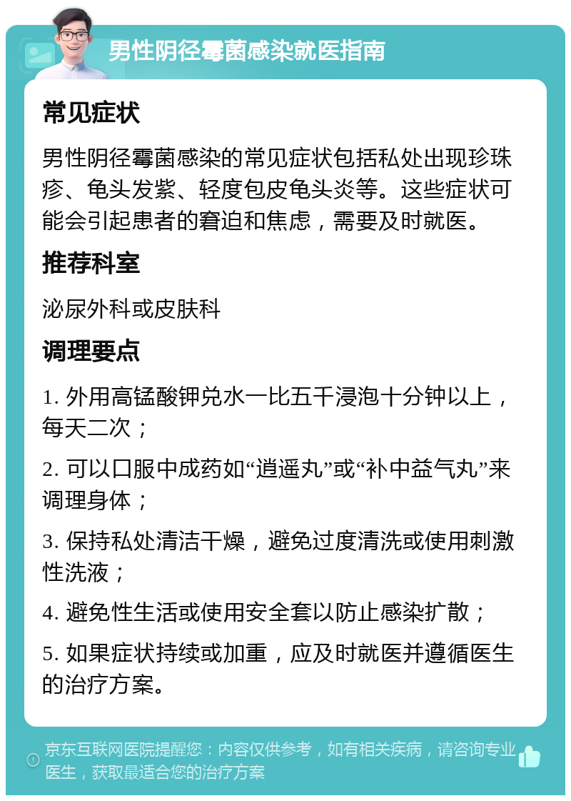 男性阴径霉菌感染就医指南 常见症状 男性阴径霉菌感染的常见症状包括私处出现珍珠疹、龟头发紫、轻度包皮龟头炎等。这些症状可能会引起患者的窘迫和焦虑，需要及时就医。 推荐科室 泌尿外科或皮肤科 调理要点 1. 外用高锰酸钾兑水一比五千浸泡十分钟以上，每天二次； 2. 可以口服中成药如“逍遥丸”或“补中益气丸”来调理身体； 3. 保持私处清洁干燥，避免过度清洗或使用刺激性洗液； 4. 避免性生活或使用安全套以防止感染扩散； 5. 如果症状持续或加重，应及时就医并遵循医生的治疗方案。