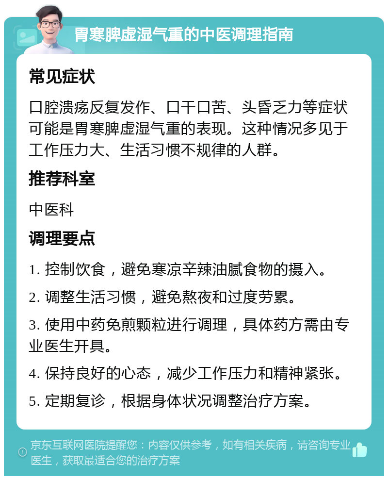 胃寒脾虚湿气重的中医调理指南 常见症状 口腔溃疡反复发作、口干口苦、头昏乏力等症状可能是胃寒脾虚湿气重的表现。这种情况多见于工作压力大、生活习惯不规律的人群。 推荐科室 中医科 调理要点 1. 控制饮食，避免寒凉辛辣油腻食物的摄入。 2. 调整生活习惯，避免熬夜和过度劳累。 3. 使用中药免煎颗粒进行调理，具体药方需由专业医生开具。 4. 保持良好的心态，减少工作压力和精神紧张。 5. 定期复诊，根据身体状况调整治疗方案。