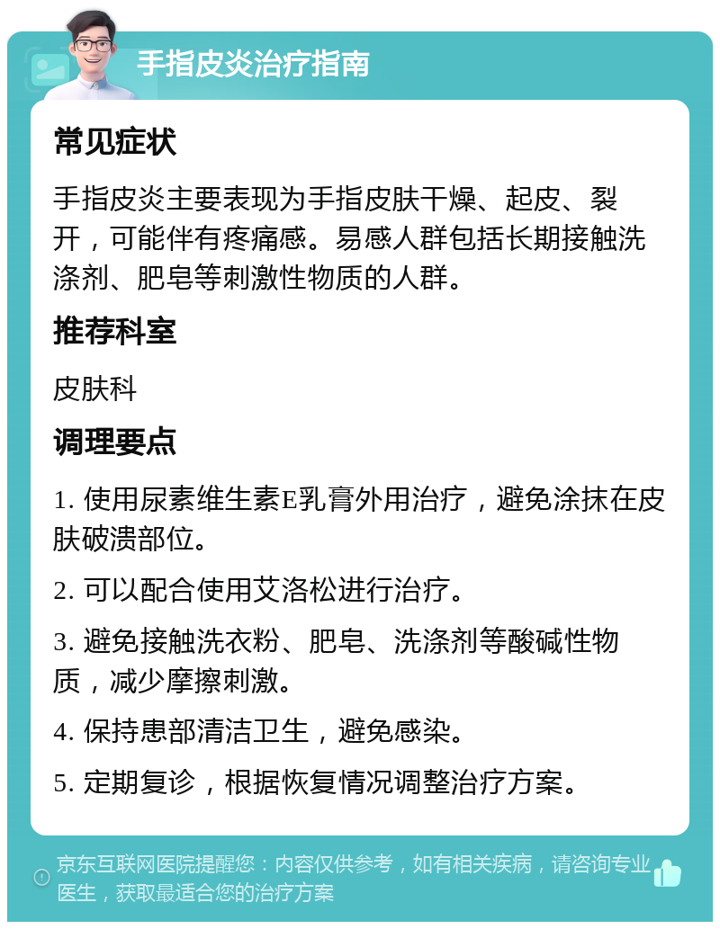 手指皮炎治疗指南 常见症状 手指皮炎主要表现为手指皮肤干燥、起皮、裂开，可能伴有疼痛感。易感人群包括长期接触洗涤剂、肥皂等刺激性物质的人群。 推荐科室 皮肤科 调理要点 1. 使用尿素维生素E乳膏外用治疗，避免涂抹在皮肤破溃部位。 2. 可以配合使用艾洛松进行治疗。 3. 避免接触洗衣粉、肥皂、洗涤剂等酸碱性物质，减少摩擦刺激。 4. 保持患部清洁卫生，避免感染。 5. 定期复诊，根据恢复情况调整治疗方案。