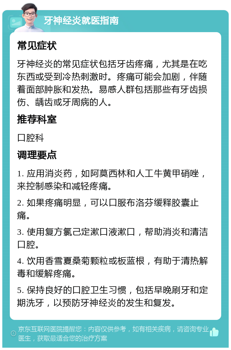 牙神经炎就医指南 常见症状 牙神经炎的常见症状包括牙齿疼痛，尤其是在吃东西或受到冷热刺激时。疼痛可能会加剧，伴随着面部肿胀和发热。易感人群包括那些有牙齿损伤、龋齿或牙周病的人。 推荐科室 口腔科 调理要点 1. 应用消炎药，如阿莫西林和人工牛黄甲硝唑，来控制感染和减轻疼痛。 2. 如果疼痛明显，可以口服布洛芬缓释胶囊止痛。 3. 使用复方氯己定漱口液漱口，帮助消炎和清洁口腔。 4. 饮用香雪夏桑菊颗粒或板蓝根，有助于清热解毒和缓解疼痛。 5. 保持良好的口腔卫生习惯，包括早晚刷牙和定期洗牙，以预防牙神经炎的发生和复发。