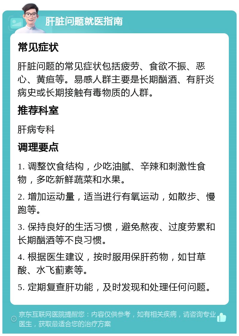 肝脏问题就医指南 常见症状 肝脏问题的常见症状包括疲劳、食欲不振、恶心、黄疸等。易感人群主要是长期酗酒、有肝炎病史或长期接触有毒物质的人群。 推荐科室 肝病专科 调理要点 1. 调整饮食结构，少吃油腻、辛辣和刺激性食物，多吃新鲜蔬菜和水果。 2. 增加运动量，适当进行有氧运动，如散步、慢跑等。 3. 保持良好的生活习惯，避免熬夜、过度劳累和长期酗酒等不良习惯。 4. 根据医生建议，按时服用保肝药物，如甘草酸、水飞蓟素等。 5. 定期复查肝功能，及时发现和处理任何问题。