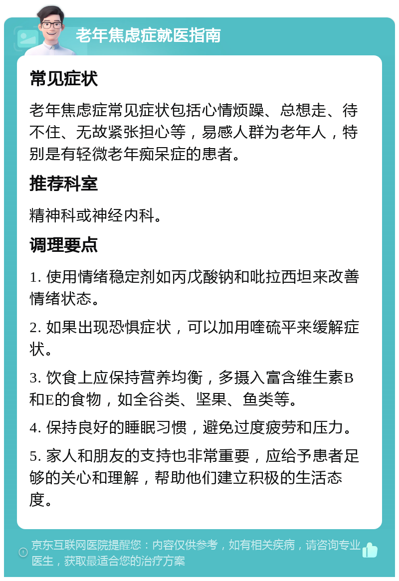 老年焦虑症就医指南 常见症状 老年焦虑症常见症状包括心情烦躁、总想走、待不住、无故紧张担心等，易感人群为老年人，特别是有轻微老年痴呆症的患者。 推荐科室 精神科或神经内科。 调理要点 1. 使用情绪稳定剂如丙戊酸钠和吡拉西坦来改善情绪状态。 2. 如果出现恐惧症状，可以加用喹硫平来缓解症状。 3. 饮食上应保持营养均衡，多摄入富含维生素B和E的食物，如全谷类、坚果、鱼类等。 4. 保持良好的睡眠习惯，避免过度疲劳和压力。 5. 家人和朋友的支持也非常重要，应给予患者足够的关心和理解，帮助他们建立积极的生活态度。